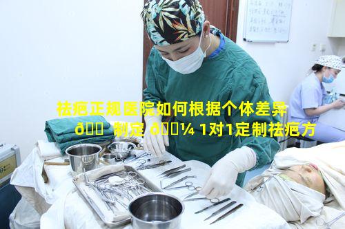 祛疤正规医院如何根据个体差异 🐠 制定 🐼 1对1定制祛疤方案